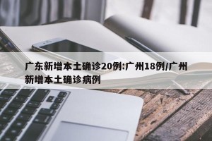 广东新增本土确诊20例:广州18例/广州新增本土确诊病例