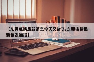 【东莞疫情最新消息今天又封了/东莞疫情最新情况通报】
