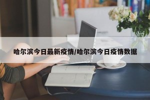 哈尔滨今日最新疫情/哈尔滨今日疫情数据
