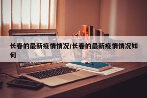 长春的最新疫情情况/长春的最新疫情情况如何