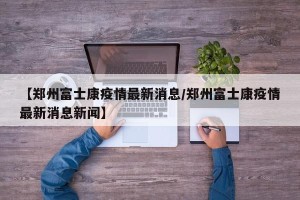 【郑州富士康疫情最新消息/郑州富士康疫情最新消息新闻】