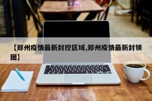 【郑州疫情最新封控区域,郑州疫情最新封锁图】