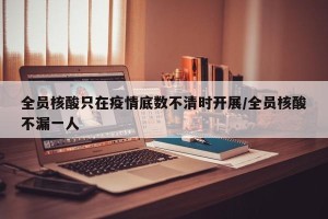 全员核酸只在疫情底数不清时开展/全员核酸不漏一人