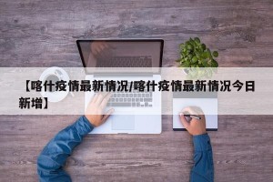 【喀什疫情最新情况/喀什疫情最新情况今日新增】