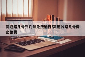 高速路几号到几号免费通行/高速公路几号停止免费