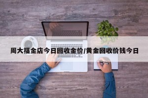 周大福金店今日回收金价/黄金回收价钱今日