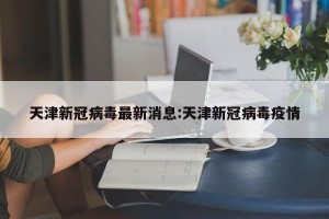 天津新冠病毒最新消息:天津新冠病毒疫情