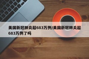 美国新冠肺炎超683万例/美国新冠肺炎超683万例了吗