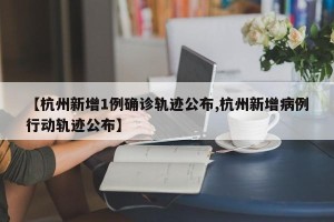 【杭州新增1例确诊轨迹公布,杭州新增病例行动轨迹公布】