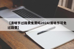 【清明节过路费免费吗2024/清明节可免过路费】