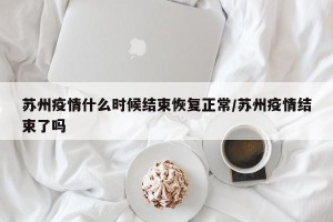 苏州疫情什么时候结束恢复正常/苏州疫情结束了吗