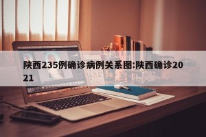陕西235例确诊病例关系图:陕西确诊2021