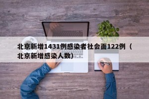 北京新增1431例感染者社会面122例（北京新增感染人数）