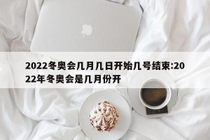 2022冬奥会几月几日开始几号结束:2022年冬奥会是几月份开
