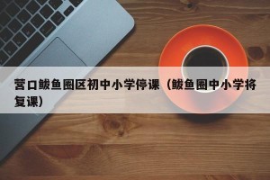 营口鲅鱼圈区初中小学停课（鲅鱼圈中小学将复课）