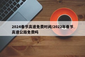 2024春节高速免费时间/2022年春节高速公路免费吗