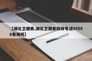 【湖北卫健委,湖北卫健委投诉电话95598有用吗】