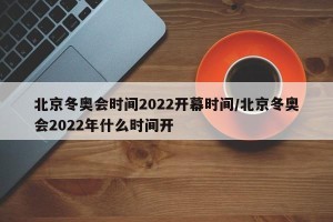 北京冬奥会时间2022开幕时间/北京冬奥会2022年什么时间开