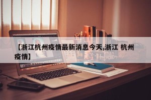 【浙江杭州疫情最新消息今天,浙江 杭州 疫情】