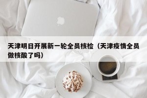 天津明日开展新一轮全员核检（天津疫情全员做核酸了吗）