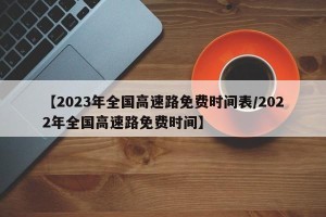 【2023年全国高速路免费时间表/2022年全国高速路免费时间】