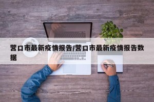 营口市最新疫情报告/营口市最新疫情报告数据
