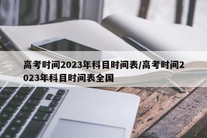 高考时间2023年科目时间表/高考时间2023年科目时间表全国