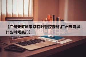 【广州天河城采取临时管控措施,广州天河城什么时候关门】
