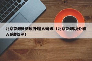 北京新增9例境外输入确诊（北京新增境外输入病例5例）