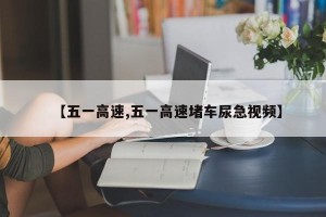 【五一高速,五一高速堵车尿急视频】