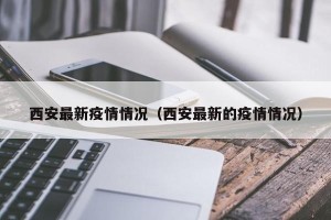 西安最新疫情情况（西安最新的疫情情况）