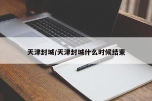 天津封城/天津封城什么时候结束