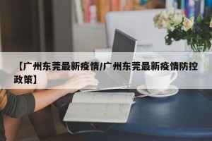 【广州东莞最新疫情/广州东莞最新疫情防控政策】