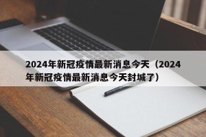 2024年新冠疫情最新消息今天（2024年新冠疫情最新消息今天封城了）