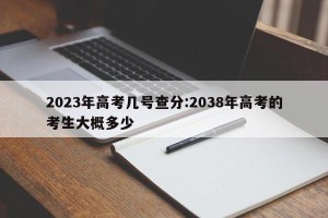 2023年高考几号查分:2038年高考的考生大概多少