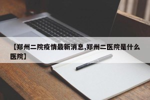 【郑州二院疫情最新消息,郑州二医院是什么医院】