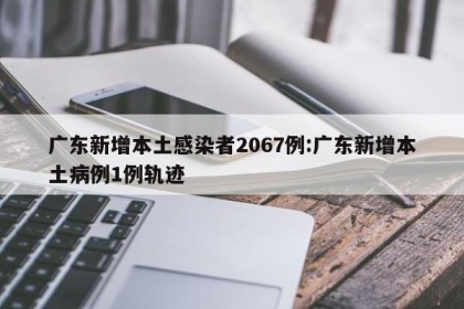广东新增本土感染者2067例:广东新增本土病例1例轨迹