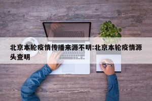 北京本轮疫情传播来源不明:北京本轮疫情源头查明
