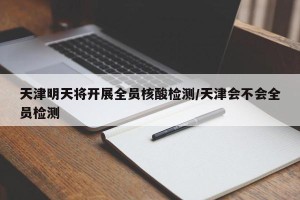 天津明天将开展全员核酸检测/天津会不会全员检测
