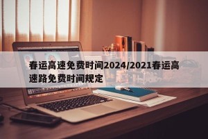 春运高速免费时间2024/2021春运高速路免费时间规定