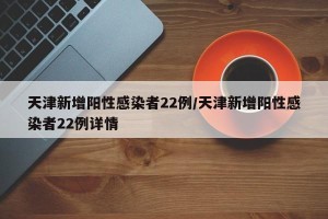 天津新增阳性感染者22例/天津新增阳性感染者22例详情