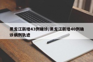 黑龙江新增43例确诊/黑龙江新增40例确诊病例轨迹