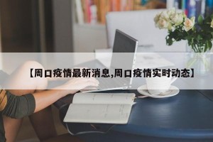 【周口疫情最新消息,周口疫情实时动态】