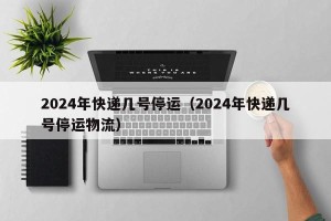 2024年快递几号停运（2024年快递几号停运物流）