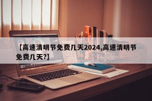 【高速清明节免费几天2024,高速清明节免费几天?】