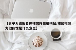 【男子为请假自称核酸阳性被拘留/核酸检测为假阳性是什么意思】