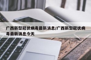 广西新型冠状病毒最新消息/广西新型冠状病毒最新消息今天