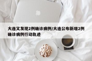 大连又发现2例确诊病例/大连公布新增2例确诊病例行动轨迹