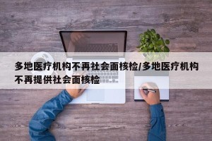 多地医疗机构不再社会面核检/多地医疗机构不再提供社会面核检