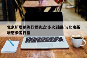 北京新增病例行程轨迹:多次到超市/北京新增感染者行程